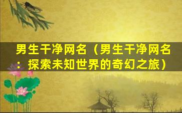 男生干净网名（男生干净网名：探索未知世界的奇幻之旅）