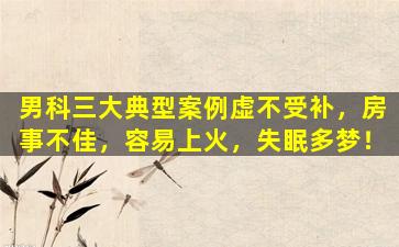 男科三大典型案例虚不受补，房事不佳，容易上火，失眠多梦！