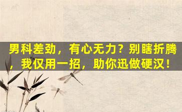 男科差劲，有心无力？别瞎折腾，我仅用一招，助你迅做硬汉！