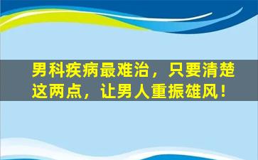 男科疾病最难治，只要清楚这两点，让男人重振雄风！