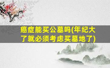 癌症能买公墓吗(年纪大了就必须考虑买墓地了)