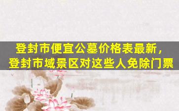 登封市便宜公墓价格表最新，登封市域景区对这些人免除门票