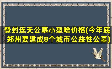 登封连天公墓小型啥价格(今年底郑州要建成8个城市公益性公墓)