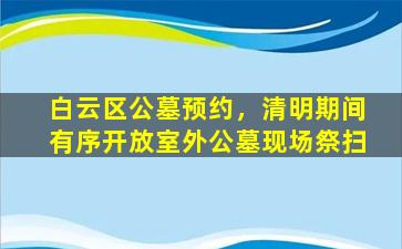 白云区公墓预约，清明期间有序开放室外公墓现场祭扫