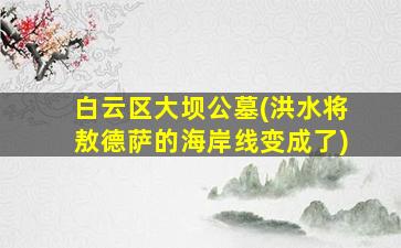 白云区大坝公墓(洪水将敖德萨的海岸线变成了)