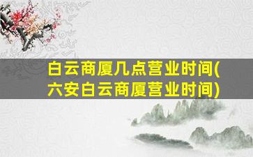 白云商厦几点营业时间(六安白云商厦营业时间)