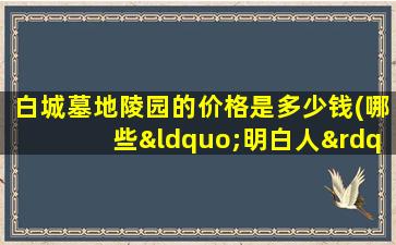 白城墓地陵园的价格是多少钱(哪些“明白人”的行为能为你省钱)