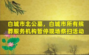 白城市北公墓，白城市所有殡葬服务机构暂停现场祭扫活动