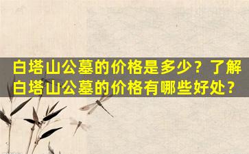 白塔山公墓的价格是多少？了解白塔山公墓的价格有哪些好处？