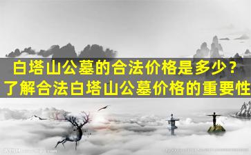 白塔山公墓的合法价格是多少？了解合法白塔山公墓价格的重要性