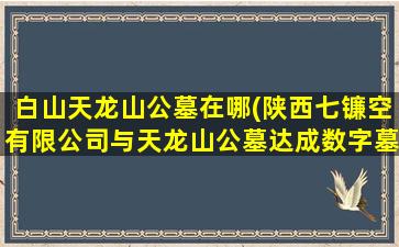 白山天龙山公墓在哪(陕西七镰空有限公司与天龙山公墓达成数字墓碑推广伙伴)
