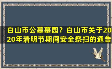 白山市公墓墓园？白山市关于2020年清明节期间安全祭扫的通告