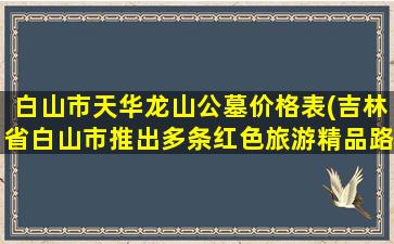 白山市天华龙山公墓价格表(吉林省白山市推出多条红色旅游精品路线)