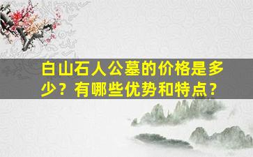 白山石人公墓的价格是多少？有哪些优势和特点？