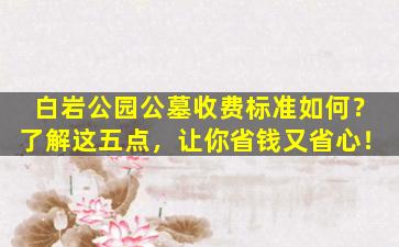 白岩公园公墓收费标准如何？了解这五点，让你省钱又省心！