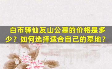 白市驿仙友山公墓的价格是多少？如何选择适合自己的墓地？