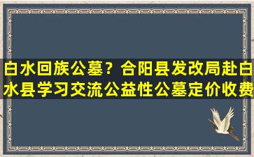 白水回族公墓？合阳县发改局赴白水县学习交流公益性公墓定价收费工作
