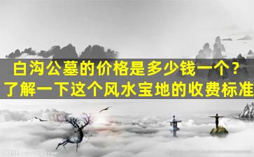 白沟公墓的价格是多少钱一个？了解一下这个风水宝地的收费标准