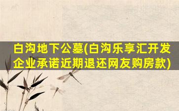 白沟地下公墓(白沟乐享汇开发企业承诺近期退还网友购房款)