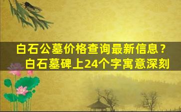 白石公墓价格查询最新信息？白石墓碑上24个字寓意深刻