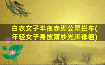 白衣女子半夜赤脚公墓拦车(年轻女子身披薄纱光脚徘徊)