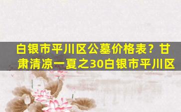 白银市平川区公墓价格表？甘肃清凉一夏之30白银市平川区