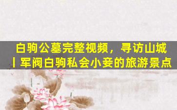 白驹公墓完整视频，寻访山城丨军阀白驹私会小妾的旅游景点