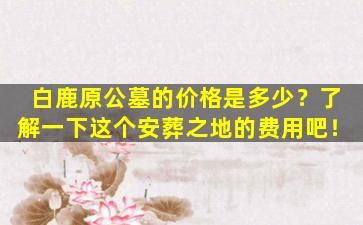 白鹿原公墓的价格是多少？了解一下这个安葬之地的费用吧！