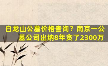 白龙山公墓价格查询？南京一公墓公司出纳8年贪了2300万