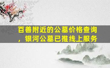 百善附近的公墓价格查询，银河公墓已推线上服务