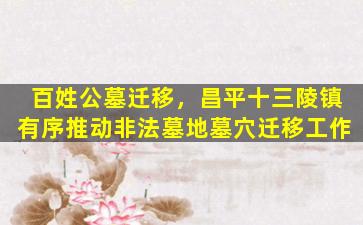百姓公墓迁移，昌平十三陵镇有序推动非法墓地墓穴迁移工作