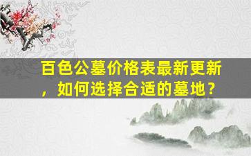 百色公墓价格表最新更新，如何选择合适的墓地？