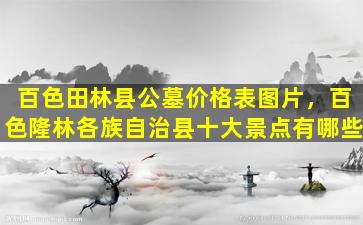 百色田林县公墓价格表图片，百色隆林各族自治县十大景点有哪些