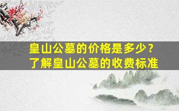 皇山公墓的价格是多少？了解皇山公墓的收费标准