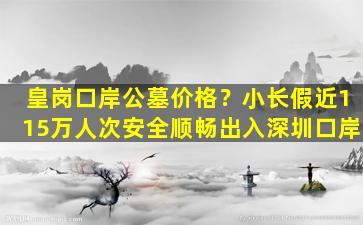 皇岗口岸公墓价格？小长假近115万人次安全顺畅出入深圳口岸