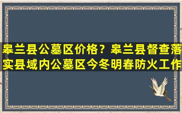 皋兰县公墓区价格？皋兰县督查落实县域内公墓区今冬明春防火工作