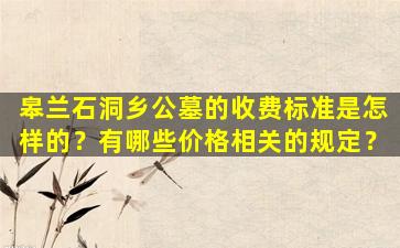 皋兰石洞乡公墓的收费标准是怎样的？有哪些价格相关的规定？