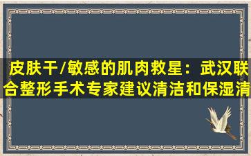 皮肤干/敏感的肌肉救星：武汉联合整形手术专家建议清洁和保湿清单最强