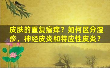 皮肤的重复瘙痒？如何区分湿疹，神经皮炎和特应性皮炎？