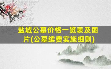 盐城公墓价格一览表及图片(公墓续费实施细则)