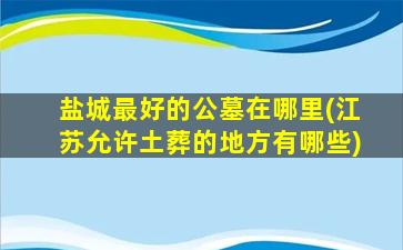 盐城最好的公墓在哪里(江苏允许土葬的地方有哪些)