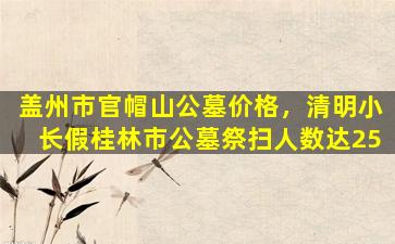 盖州市官帽山公墓价格，清明小长假桂林市公墓祭扫人数达25