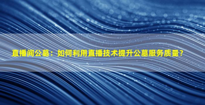直播间公墓：如何利用直播技术提升公墓服务质量？