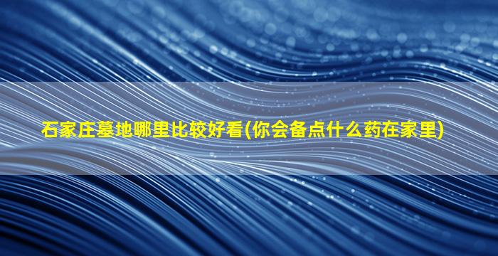 石家庄墓地哪里比较好看(你会备点什么药在家里)