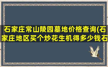 石家庄常山陵园墓地价格查询(石家庄地区买个炒花生机得多少钱石家庄地区)