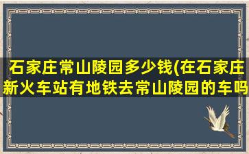 石家庄常山陵园多少钱(在石家庄新火车站有地铁去常山陵园的车吗)