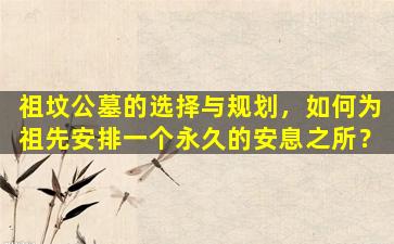 祖坟公墓的选择与规划，如何为祖先安排一个永久的安息之所？