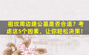 祖坟周边建公墓是否合适？考虑这5个因素，让你轻松决策！