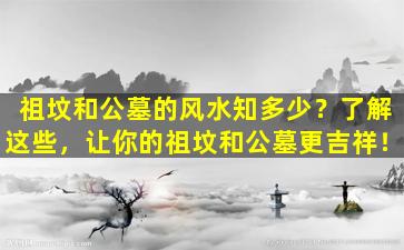祖坟和公墓的风水知多少？了解这些，让你的祖坟和公墓更吉祥！