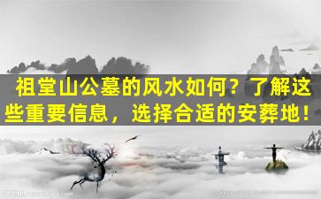 祖堂山公墓的风水如何？了解这些重要信息，选择合适的安葬地！